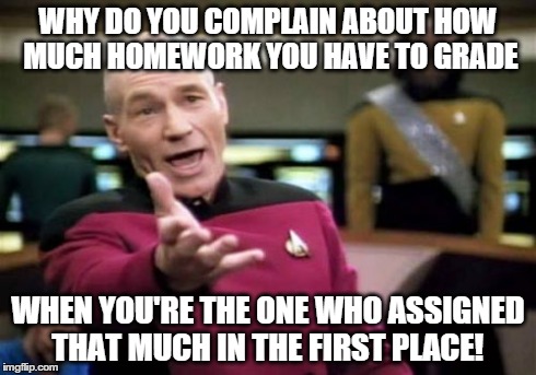 Picard Wtf | WHY DO YOU COMPLAIN ABOUT HOW MUCH HOMEWORK YOU HAVE TO GRADE WHEN YOU'RE THE ONE WHO ASSIGNED THAT MUCH IN THE FIRST PLACE! | image tagged in memes,picard wtf | made w/ Imgflip meme maker