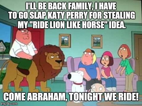 Katy Perry stole peters gig | I'LL BE BACK FAMILY, I HAVE TO GO SLAP KATY PERRY FOR STEALING MY "RIDE LION LIKE HORSE" IDEA. COME ABRAHAM, TONIGHT WE RIDE! | image tagged in family guy,peter griffin,katy perry,super bowl,lion,roar | made w/ Imgflip meme maker