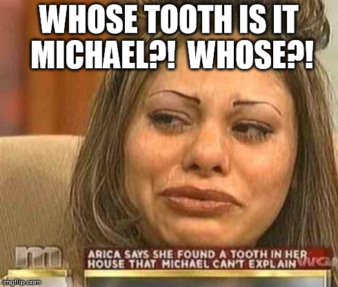 whose tooth?! | WHOSE TOOTH IS IT MICHAEL?!  WHOSE?! | image tagged in tooth,teeth,maury,crazy,whitetrash | made w/ Imgflip meme maker