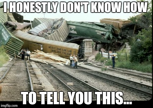 Train Wreck | I HONESTLY DON'T KNOW HOW TO TELL YOU THIS... | image tagged in train wreck | made w/ Imgflip meme maker