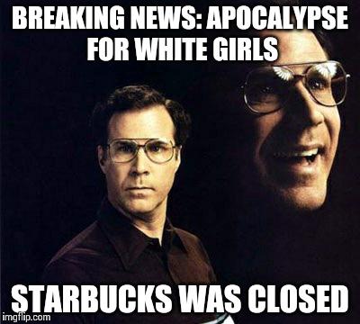 Will Ferrell | BREAKING NEWS: APOCALYPSE FOR WHITE GIRLS STARBUCKS WAS CLOSED | image tagged in memes,will ferrell | made w/ Imgflip meme maker