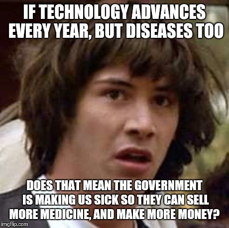 Conspiracy Keanu Meme | IF TECHNOLOGY ADVANCES EVERY YEAR, BUT DISEASES TOO DOES THAT MEAN THE GOVERNMENT IS MAKING US SICK SO THEY CAN SELL MORE MEDICINE, AND MAKE | image tagged in memes,conspiracy keanu | made w/ Imgflip meme maker