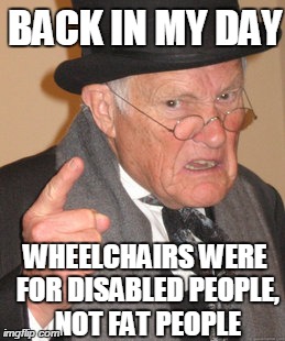 Back In My Day | BACK IN MY DAY WHEELCHAIRS WERE FOR DISABLED PEOPLE, NOT FAT PEOPLE | image tagged in memes,back in my day | made w/ Imgflip meme maker