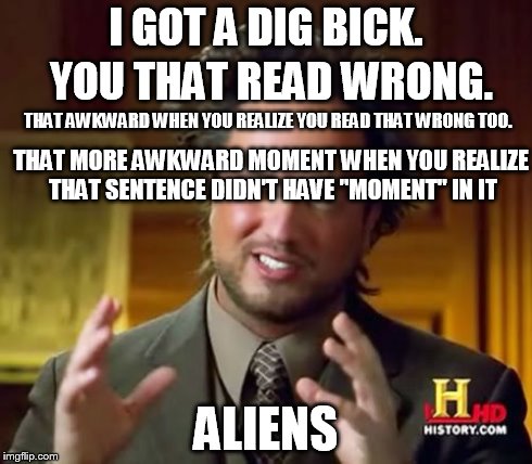 Aliens.  | I GOT A DIG BICK. ALIENS YOU THAT READ WRONG. THAT AWKWARD WHEN YOU REALIZE YOU READ THAT WRONG TOO. THAT MORE AWKWARD MOMENT WHEN YOU REALI | image tagged in memes,ancient aliens | made w/ Imgflip meme maker