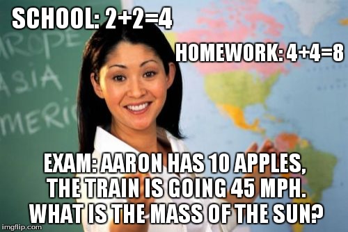 Unhelpful High School Teacher | SCHOOL: 2+2=4 EXAM: AARON HAS 10 APPLES, THE TRAIN IS GOING 45 MPH. WHAT IS THE MASS OF THE SUN? HOMEWORK: 4+4=8 | image tagged in memes,unhelpful high school teacher | made w/ Imgflip meme maker