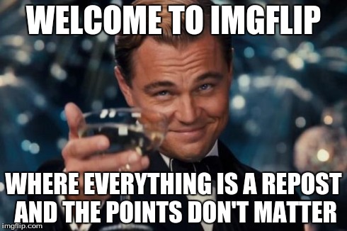 Whose meme is it anyway? | WELCOME TO IMGFLIP WHERE EVERYTHING IS A REPOST AND THE POINTS DON'T MATTER | image tagged in memes,leonardo dicaprio cheers | made w/ Imgflip meme maker