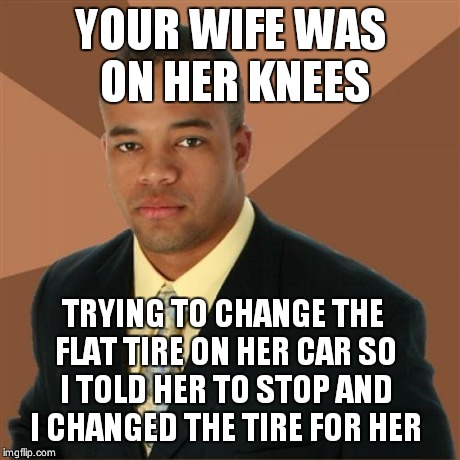 Successful Black Man Meme | YOUR WIFE WAS ON HER KNEES TRYING TO CHANGE THE FLAT TIRE ON HER CAR SO I TOLD HER TO STOP AND I CHANGED THE TIRE FOR HER | image tagged in memes,successful black man | made w/ Imgflip meme maker