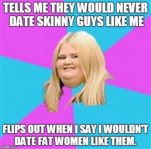 Really Fat Girl | TELLS ME THEY WOULD NEVER DATE SKINNY GUYS LIKE ME FLIPS OUT WHEN I SAY I WOULDN'T DATE FAT WOMEN LIKE THEM. | image tagged in really fat girl,AdviceAnimals | made w/ Imgflip meme maker