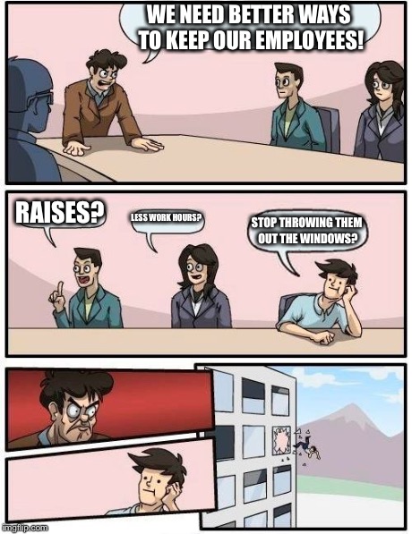 Boardroom Meeting Suggestion | WE NEED BETTER WAYS TO KEEP OUR EMPLOYEES! RAISES? LESS WORK HOURS? STOP THROWING THEM OUT THE WINDOWS? | image tagged in memes,boardroom meeting suggestion | made w/ Imgflip meme maker