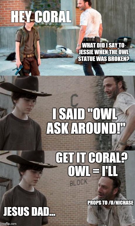 Rick and Carl 3 Meme | HEY CORAL WHAT DID I SAY TO JESSIE WHEN THE OWL STATUE WAS BROKEN? I SAID "OWL ASK AROUND!" PROPS TO /U/NICHASE GET IT CORAL? OWL = I'LL JES | image tagged in memes,rick and carl 3,HeyCarl | made w/ Imgflip meme maker