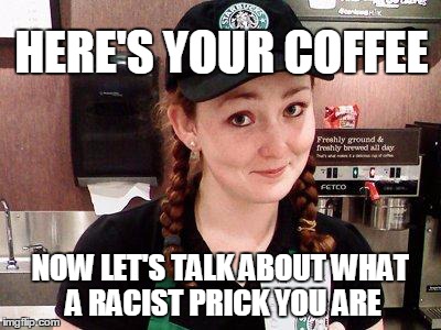 Starbucks Barista | HERE'S YOUR COFFEE NOW LET'S TALK ABOUT WHAT A RACIST PRICK YOU ARE | image tagged in starbucks barista | made w/ Imgflip meme maker