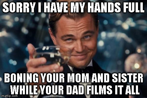 Leonardo Dicaprio Cheers Meme | SORRY I HAVE MY HANDS FULL BONING YOUR MOM AND SISTER WHILE YOUR DAD FILMS IT ALL | image tagged in memes,leonardo dicaprio cheers | made w/ Imgflip meme maker
