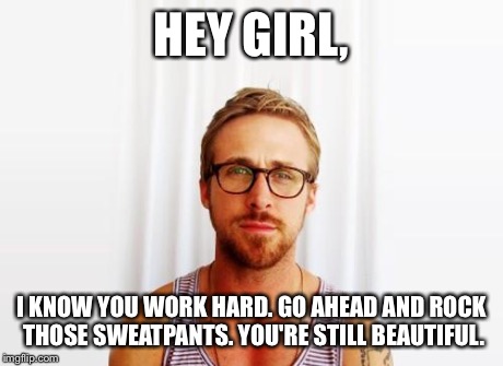 Ryan Gosling Hey Girl | HEY GIRL, I KNOW YOU WORK HARD. GO AHEAD AND ROCK THOSE SWEATPANTS. YOU'RE STILL BEAUTIFUL. | image tagged in ryan gosling hey girl | made w/ Imgflip meme maker