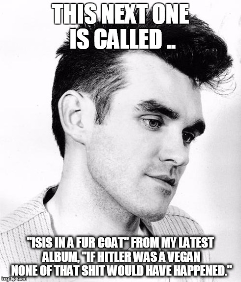 morrissey | THIS NEXT ONE IS CALLED .. "ISIS IN A FUR COAT" FROM MY LATEST ALBUM, "IF HITLER WAS A VEGAN NONE OF THAT SHIT WOULD HAVE HAPPENED." | image tagged in morrissey | made w/ Imgflip meme maker