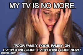 Without T.V., there is no more meaning in life. | MY TV IS NO MORE. "POOR FAMILY, POOR, FAMILY, OH EVERYTHING GONE. EVERYTHING GONE NOW." | image tagged in upset | made w/ Imgflip meme maker