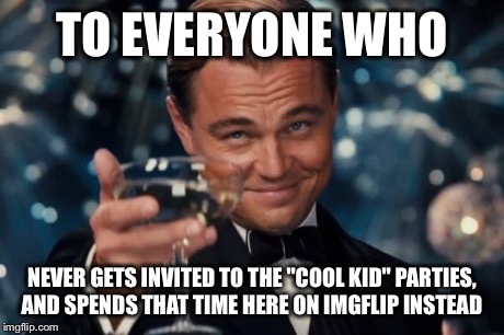 Leonardo Dicaprio Cheers | TO EVERYONE WHO NEVER GETS INVITED TO THE "COOL KID" PARTIES, AND SPENDS THAT TIME HERE ON IMGFLIP INSTEAD | image tagged in memes,leonardo dicaprio cheers | made w/ Imgflip meme maker