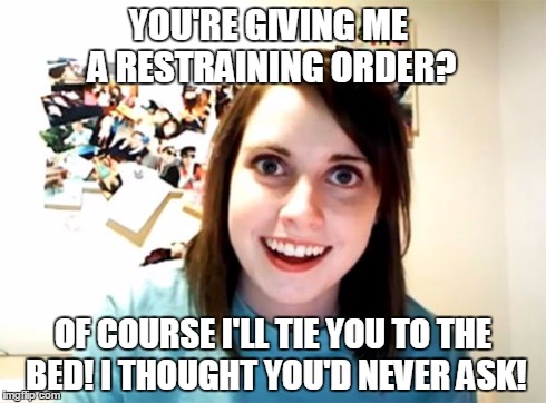 Overly Attached Girlfriend | YOU'RE GIVING ME A RESTRAINING ORDER? OF COURSE I'LL TIE YOU TO THE BED! I THOUGHT YOU'D NEVER ASK! | image tagged in memes,overly attached girlfriend | made w/ Imgflip meme maker