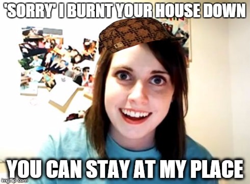 Overly Attached Girlfriend | 'SORRY' I BURNT YOUR HOUSE DOWN YOU CAN STAY AT MY PLACE | image tagged in memes,overly attached girlfriend,scumbag | made w/ Imgflip meme maker