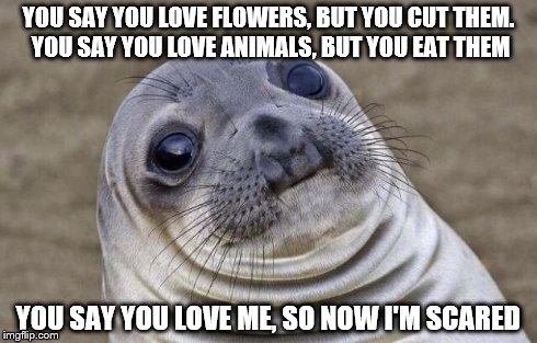 Scary thoughts... | YOU SAY YOU LOVE FLOWERS, BUT YOU CUT THEM. YOU SAY YOU LOVE ANIMALS, BUT YOU EAT THEM YOU SAY YOU LOVE ME, SO NOW I'M SCARED | image tagged in memes,awkward moment sealion,scared,flowers,animals,love | made w/ Imgflip meme maker