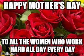 Mothers day 2015 | HAPPY MOTHER'S DAY TO ALL THE WOMEN WHO WORK HARD ALL DAY EVERY DAY | image tagged in mothers day 2015 | made w/ Imgflip meme maker