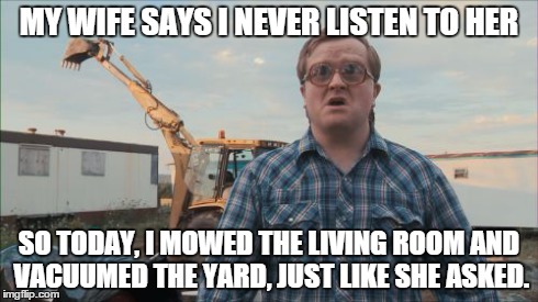 Trailer Park Boys Bubbles | MY WIFE SAYS I NEVER LISTEN TO HER SO TODAY, I MOWED THE LIVING ROOM AND VACUUMED THE YARD, JUST LIKE SHE ASKED. | image tagged in memes,trailer park boys bubbles | made w/ Imgflip meme maker