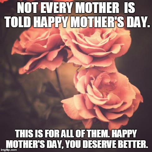Beautiful Vintage Flowers | NOT EVERY MOTHER  IS TOLD HAPPY MOTHER'S DAY. THIS IS FOR ALL OF THEM. HAPPY MOTHER'S DAY, YOU DESERVE BETTER. | image tagged in beautiful vintage flowers | made w/ Imgflip meme maker