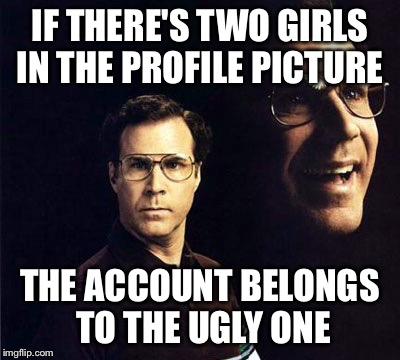 Will Ferrell Meme | IF THERE'S TWO GIRLS IN THE PROFILE PICTURE THE ACCOUNT BELONGS TO THE UGLY ONE | image tagged in memes,will ferrell | made w/ Imgflip meme maker