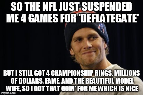 Tom Brady on Deflategate | SO THE NFL JUST SUSPENDED ME 4 GAMES FOR 'DEFLATEGATE' BUT I STILL GOT 4 CHAMPIONSHIP RINGS, MILLIONS OF DOLLARS, FAME, AND THE BEAUTIFUL MO | image tagged in tom brady,deflategate | made w/ Imgflip meme maker