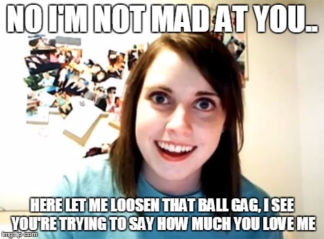 Overly Attached Girlfriend Meme | NO I'M NOT MAD AT YOU.. HERE LET ME LOOSEN THAT BALL GAG, I SEE YOU'RE TRYING TO SAY HOW MUCH YOU LOVE ME | image tagged in memes,overly attached girlfriend | made w/ Imgflip meme maker
