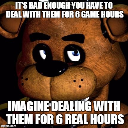 FREDDY FAZBEAR | IT'S BAD ENOUGH YOU HAVE TO DEAL WITH THEM FOR 6 GAME HOURS IMAGINE DEALING WITH THEM FOR 6 REAL HOURS | image tagged in freddy fazbear | made w/ Imgflip meme maker