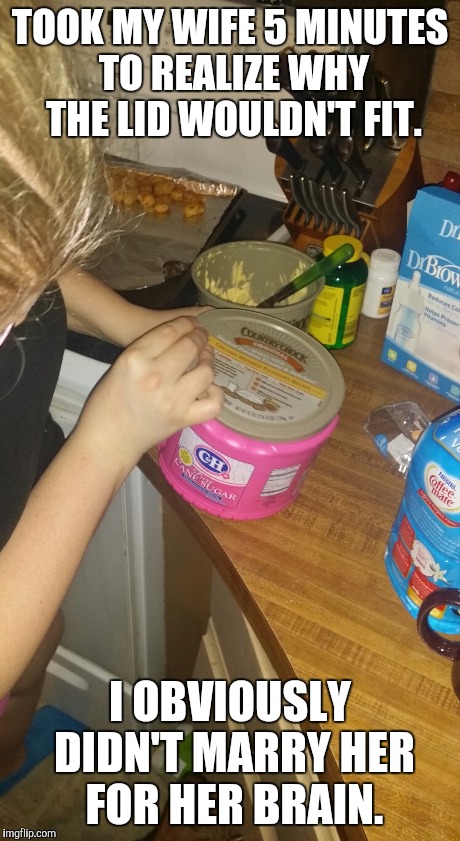 She's lucky she's hot | TOOK MY WIFE 5 MINUTES TO REALIZE WHY THE LID WOULDN'T FIT. I OBVIOUSLY DIDN'T MARRY HER FOR HER BRAIN. | image tagged in blonde,blondes,funny,smart,airhead,silly | made w/ Imgflip meme maker