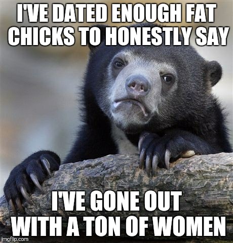 Confession Bear | I'VE DATED ENOUGH FAT CHICKS TO HONESTLY SAY I'VE GONE OUT WITH A TON OF WOMEN | image tagged in memes,confession bear | made w/ Imgflip meme maker