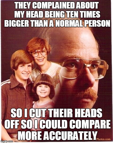 LOL Sorry, I Just Realised That It Looks Like His Head Is Enormous | THEY COMPLAINED ABOUT MY HEAD BEING TEN TIMES BIGGER THAN A NORMAL PERSON SO I CUT THEIR HEADS OFF SO I COULD COMPARE MORE ACCURATELY | image tagged in memes,vengeance dad,head,decapitate,accurate,compare | made w/ Imgflip meme maker