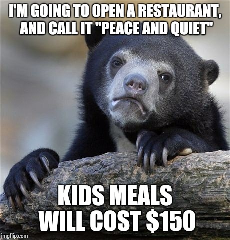 Confession Bear | I'M GOING TO OPEN A RESTAURANT, AND CALL IT "PEACE AND QUIET" KIDS MEALS WILL COST $150 | image tagged in memes,confession bear | made w/ Imgflip meme maker