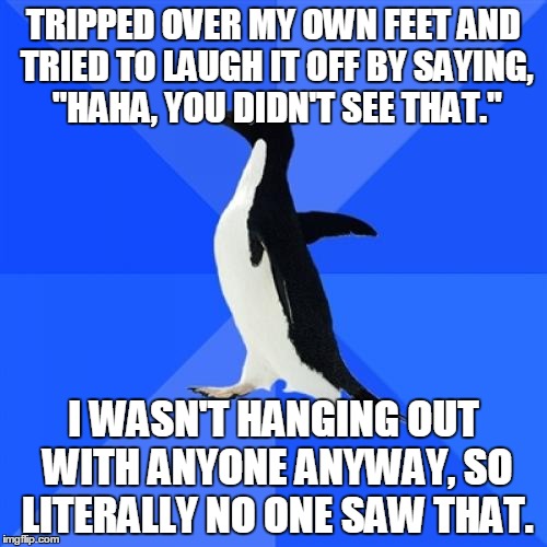 Socially Awkward Penguin | TRIPPED OVER MY OWN FEET AND TRIED TO LAUGH IT OFF BY SAYING, "HAHA, YOU DIDN'T SEE THAT." I WASN'T HANGING OUT WITH ANYONE ANYWAY, SO LITER | image tagged in memes,socially awkward penguin,AdviceAnimals | made w/ Imgflip meme maker
