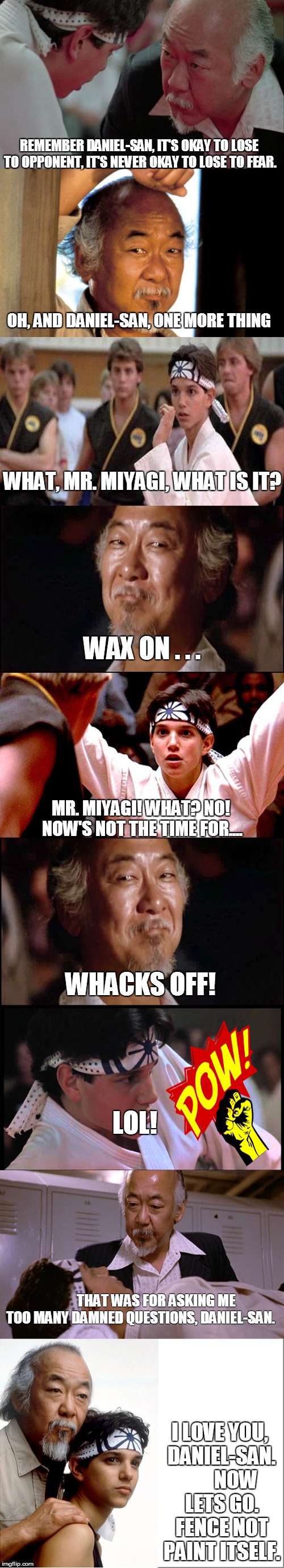 Wax on...... | REMEMBER DANIEL-SAN, IT'S OKAY TO LOSE TO OPPONENT, IT'S NEVER OKAY TO LOSE TO FEAR. I LOVE YOU, DANIEL-SAN.      NOW LETS GO. FENCE NOT P | image tagged in karate kid,mr miyagi,daniel-san,memes | made w/ Imgflip meme maker