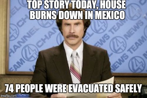 House fire in Mexico | TOP STORY TODAY, HOUSE BURNS DOWN IN MEXICO 74 PEOPLE WERE EVACUATED SAFELY | image tagged in memes,ron burgundy,happy mexican,too funny,just plain comedy | made w/ Imgflip meme maker
