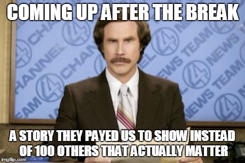 Ron Burgundy | COMING UP AFTER THE BREAK A STORY THEY PAYED US TO SHOW INSTEAD OF 100 OTHERS THAT ACTUALLY MATTER | image tagged in memes,ron burgundy | made w/ Imgflip meme maker