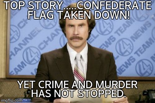 Ron Burgundy | TOP STORY.....CONFEDERATE FLAG TAKEN DOWN! YET CRIME AND MURDER HAS NOT STOPPED. | image tagged in memes,ron burgundy | made w/ Imgflip meme maker