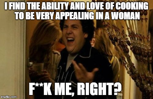 I Know Fuck Me Right | I FIND THE ABILITY AND LOVE OF COOKING TO BE VERY APPEALING IN A WOMAN F**K ME, RIGHT? | image tagged in memes,i know fuck me right | made w/ Imgflip meme maker