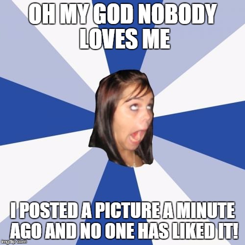 Annoying Facebook Girl Meme | OH MY GOD NOBODY LOVES ME I POSTED A PICTURE A MINUTE AGO AND NO ONE HAS LIKED IT! | image tagged in memes,annoying facebook girl | made w/ Imgflip meme maker