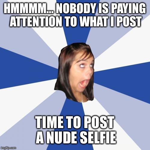 Annoying Facebook Girl | HMMMM... NOBODY IS PAYING ATTENTION TO WHAT I POST TIME TO POST A NUDE SELFIE | image tagged in memes,annoying facebook girl | made w/ Imgflip meme maker