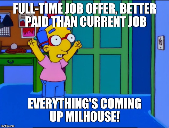 Everything's Coming Up Milhouse | FULL-TIME JOB OFFER, BETTER PAID THAN CURRENT JOB EVERYTHING'S COMING UP MILHOUSE! | image tagged in everything's coming up milhouse | made w/ Imgflip meme maker