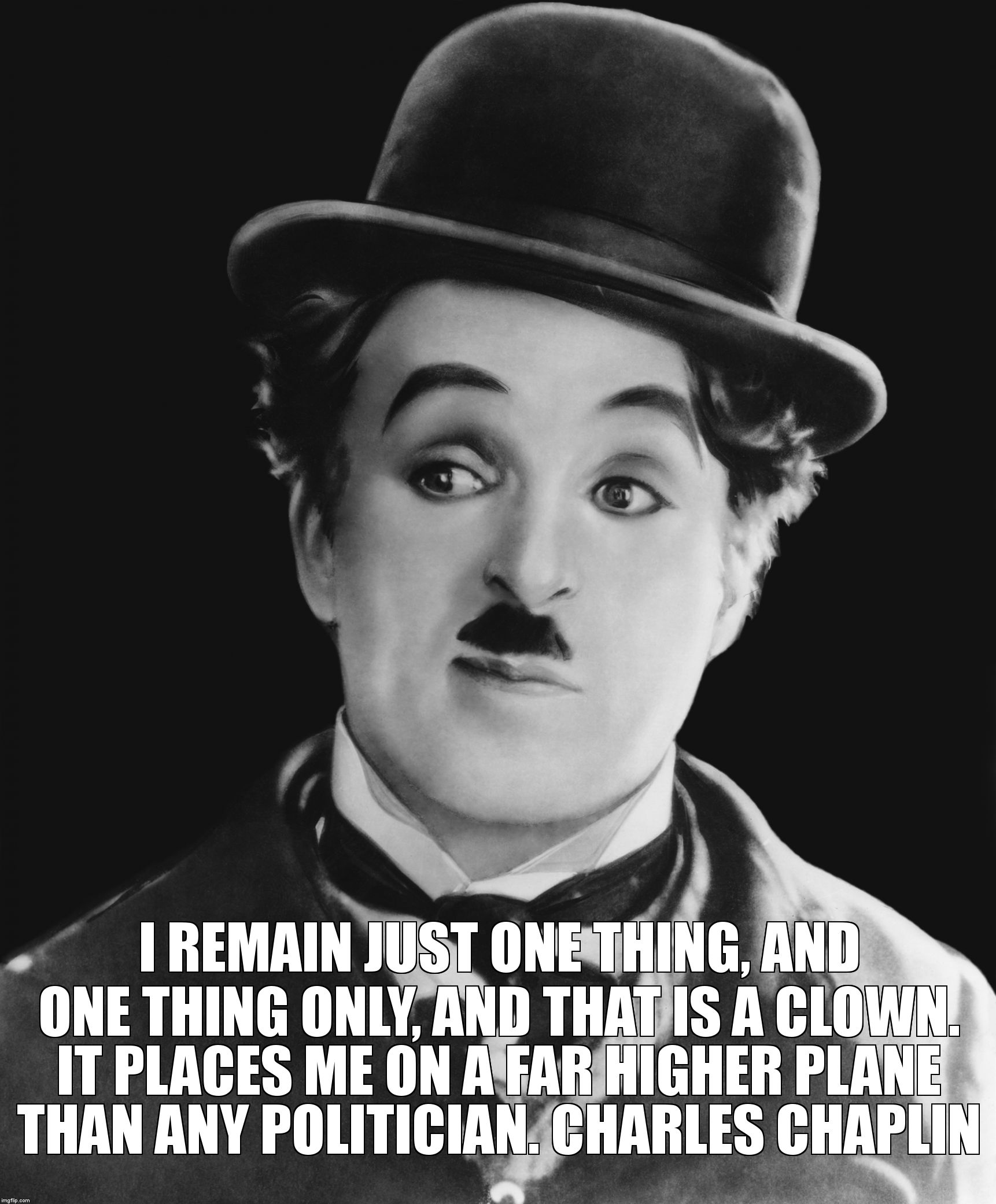 Charlie Chaplin Quote  | I REMAIN JUST ONE THING, AND ONE THING ONLY, AND THAT IS A CLOWN. IT PLACES ME ON A FAR HIGHER PLANE THAN ANY POLITICIAN. CHARLES CHAPLIN | image tagged in charlie chaplin,charlie chaplin quote,charlie politcal,politics,clowns,quote | made w/ Imgflip meme maker