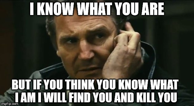 Liam Neeson Taken | I KNOW WHAT YOU ARE BUT IF YOU THINK YOU KNOW WHAT I AM I WILL FIND YOU AND KILL YOU | image tagged in liam neeson taken | made w/ Imgflip meme maker