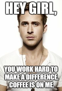 Ryan Gosling | HEY GIRL, YOU WORK HARD TO MAKE A DIFFERENCE.  COFFEE IS ON ME. | image tagged in memes,ryan gosling | made w/ Imgflip meme maker