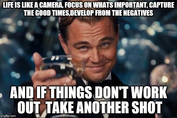 Leonardo Dicaprio Cheers Meme | LIFE IS LIKE A CAMERA,
FOCUS ON WHATS IMPORTANT,
CAPTURE THE GOOD TIMES,DEVELOP FROM THE NEGATIVES AND IF THINGS DON'T WORK OUT 
TAKE ANOTHE | image tagged in memes,leonardo dicaprio cheers | made w/ Imgflip meme maker