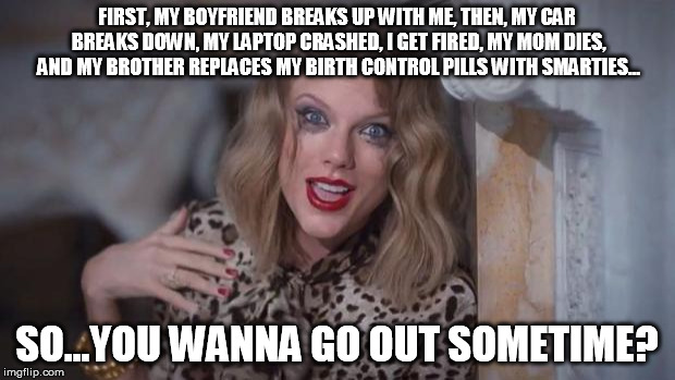 Run away!!! | FIRST, MY BOYFRIEND BREAKS UP WITH ME, THEN, MY CAR BREAKS DOWN, MY LAPTOP CRASHED, I GET FIRED, MY MOM DIES, AND MY BROTHER REPLACES MY BIR | image tagged in taylor swift crazy,overly attached girlfriend squared,monty python and the holy grail | made w/ Imgflip meme maker