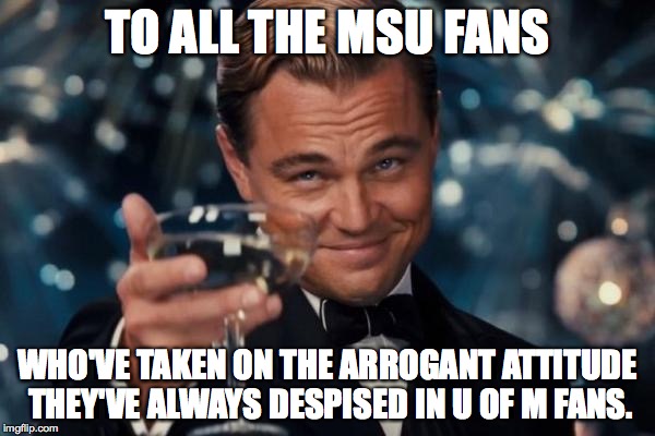 Look in the mirror. | TO ALL THE MSU FANS WHO'VE TAKEN ON THE ARROGANT ATTITUDE THEY'VE ALWAYS DESPISED IN U OF M FANS. | image tagged in memes,leonardo dicaprio cheers | made w/ Imgflip meme maker