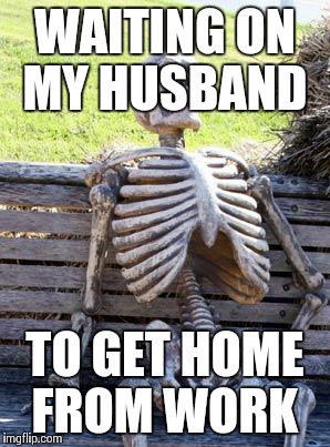 Waiting Skeleton Meme | WAITING ON MY HUSBAND TO GET HOME FROM WORK | image tagged in waiting skeleton | made w/ Imgflip meme maker